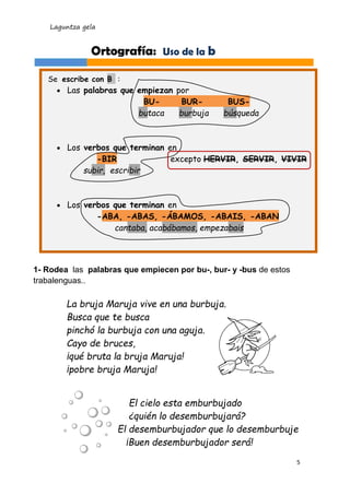 Laguntza gela
5
1- Rodea las palabras que empiecen por bu-, bur- y -bus de estos
trabalenguas..
El cielo esta emburbujado
¿quién lo desemburbujará?
El desemburbujador que lo desemburbuje
¡Buen desemburbujador será!
La bruja Maruja vive en una burbuja.
Busca que te busca
pinchó la burbuja con una aguja.
Cayo de bruces,
¡qué bruta la bruja Maruja!
¡pobre bruja Maruja!
Ortografía: Uso de la b
Se escribe con B :
 Las palabras que empiezan por
BU- BUR- BUS-
butaca burbuja búsqueda
 Los verbos que terminan en
-BIR excepto HERVIR, SERVIR, VIVIR
subir, escribir
 Los verbos que terminan en
-ABA, -ABAS, -ÁBAMOS, -ABAIS, -ABAN
cantaba, acabábamos, empezabais
 
