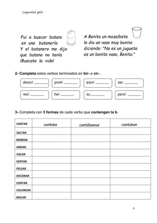 Laguntza gela
6
Fui a buscar butano
en una butanería
Y el butanero me dijo
que butano no tenía
¡Buscate la vida!
2- Completa estos verbos terminados en bir- e vir- .
3- Completa con 3 formas de cada verbo que contengan la b.
CANTAR cantaba cantábamos cantaban
SALTAR
BORRAR
ANDAR
VOLAR
SENTAR
PELEAR
DECORAR
CORTAR
COLOREAR
BAILAR
A Benito un mozalbete
le dio un vaso muy bonito
diciendo: "No es un juguete
es un bonito vaso, Benito."
descri prohi escri ser
reci her su perci
 