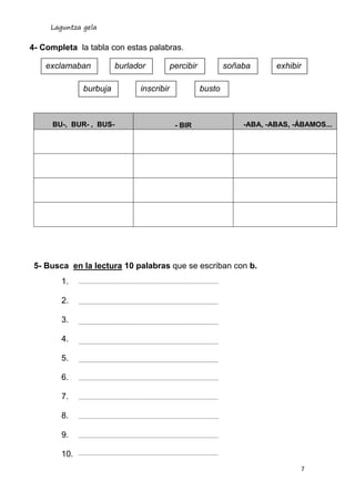 Laguntza gela
7
4- Completa la tabla con estas palabras.
5- Busca en la lectura 10 palabras que se escriban con b.
1.
2.
3.
4.
5.
6.
7.
8.
9.
10.
BU-, BUR- , BUS- - BIR -ABA, -ABAS, -ÁBAMOS...
exclamaban burlador percibir soñaba exhibir
burbuja inscribir busto
 