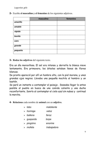 Laguntza gela
9
2- Escribe el masculino y el femenino de los siguientes adjetivos.
3- Rodea los adjetivos del siguiente texto.
Era un día maravilloso. El sol era intenso y derretía la blanca nieve
lentamente. Era primavera, los árboles estaban llenos de flores
blancas.
De pronto apareció por allí un hombre alto, con la piel morena, y unos
grandes ojos negros. Llevaba una pequeña mochila al hombro y un
bastón.
Se paró un instante a contemplar el paisaje . Deseaba llegar lo antes
posible al pueblo en busca de una comida caliente y una ducha
reconfortante. Sonrío al contemplar el cielo azul sin nubes y continuó
la marcha.
4- Relaciona cada nombre de animal con un adjetivo.
 lobo maloliente
 hormiga veloz
 ballena feroz
 guepardo torpe
 pingüino enorme
 mofeta trabajadora
masculino femenino
amarillo
amable
rápido
bonito
caro
grande
pequeño
 