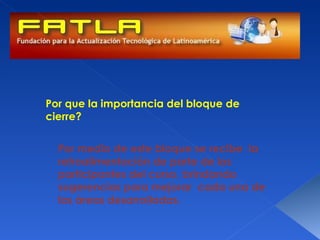 Por que la importancia del bloque de
cierre?


  Por medio de este bloque se recibe la
  retroalimentación de parte de los
  participantes del curso, brindando
  sugerencias para mejorar cada una de
  las áreas desarrolladas.
 