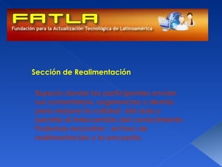 Sección de Realimentación

Espacio donde los participantes envían
sus comentarios, sugerencias y demás
para mejorar la calidad del aula y
permite el intercambio del conocimiento.
Podemos encontrar : el Foro de
realimentación y la encuesta.
 