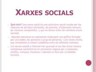 XARXES SOCIALS
o Què són? Una xarxa social és una estructura social creada per les
relacions de tot tipus (d'amistat, de parentiu, d’interessos comuns,
de creences compartides...) que es donen entre els membres d’una
societat.
o Aquesta estructura es representa mitjançant una gràfica formada
per uns nodes, les persones o grup de persones, i uns nexes d’unió,
que simbolitzen la relació establerta entre els diferents individus.
o Les xarxes socials a Internet han guanyat el seu lloc d'una manera
vertiginosa convertint-se en promisoris negocis per a empreses,
artistes, marques, freelance i sobretot en llocs per a trobades
humans.
 