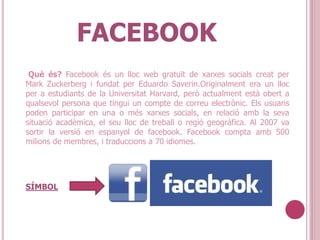 FACEBOOK
Què és? Facebook és un lloc web gratuït de xarxes socials creat per
Mark Zuckerberg i fundat per Eduardo Saverin.Originalment era un lloc
per a estudiants de la Universitat Harvard, però actualment està obert a
qualsevol persona que tingui un compte de correu electrònic. Els usuaris
poden participar en una o més xarxes socials, en relació amb la seva
situació acadèmica, el seu lloc de treball o regió geogràfica. Al 2007 va
sortir la versió en espanyol de facebook. Facebook compta amb 500
milions de membres, i traduccions a 70 idiomes.
SÍMBOL
 