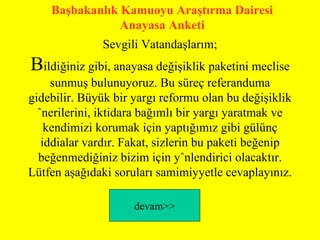 Sevgili Vatandaşlarım; B ildiğiniz gibi, anayasa değişiklik paketini meclise sunmuş bulunuyoruz. Bu süreç referanduma gidebilir. Büyük bir yargı reformu olan bu değişiklik önerilerini, iktidara bağımlı bir yargı yaratmak ve kendimizi korumak için yaptığımız gibi gülünç iddialar vardır. Fakat, sizlerin bu paketi beğenip beğenmediğiniz bizim için yönlendirici olacaktır. Lütfen aşağıdaki soruları samimiyyetle cevaplayınız. devam >> Başbakanlık Kamuoyu Araştırma Dairesi Anayasa Anketi 