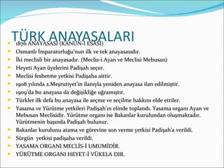 1876 ANAYASASI (KANUN-İ ESASİ) Osmanlı İmparatorluğu’nun ilk ve tek anayasasıdır. İki meclisli bir anayasadır. (Meclis-i Ayan ve Meclisi Mebusan) Heyeti Ayan üyelerini Padişah seçer. Meclisi feshetme yetkisi Padişaha aittir. 1908 yılında 2.Meşrutiyet’in ilanıyla yeniden anayasa ilan edilmiştir. 1909’da bu anayasa da değişikliğe uğramıştır. Türkler ilk defa bu anayasa ile seçme ve seçilme hakkını elde ettiler. Yasama ve Yürütme yetkileri Padişah’ın elinde toplandı. Yasama organı Ayan ve Mebusan Meclisidir. Yürütme organı ise Bakanlar kurulundan oluşmaktadır. Yürütmenin başında Padişah bulunur. Bakanlar kurulunu atama ve görevine son verme yetkisi Padişah’a verildi. Sürgün  yetkisi padişaha verildi. YASAMA ORGANI MECLİS-İ UMUMİDİR. YÜRÜTME ORGANI HEYET-İ VÜKELA DIR. 