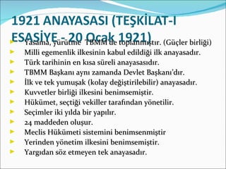 Yasama, yürütme  TBMM’de toplanmıştır. (Güçler birliği) Milli egemenlik ilkesinin kabul edildiği ilk anayasadır. Türk tarihinin en kısa süreli anayasasıdır. TBMM Başkanı aynı zamanda Devlet Başkanı’dır. İlk ve tek yumuşak (kolay değiştirilebilir) anayasadır. Kuvvetler birliği ilkesini benimsemiştir. Hükümet, seçtiği vekiller tarafından yönetilir. Seçimler iki yılda bir yapılır. 24 maddeden oluşur. Meclis Hükümeti sistemini benimsenmiştir Yerinden yönetim ilkesini benimsemiştir. Yargıdan söz etmeyen tek anayasadır.  
