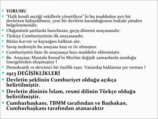 YORUMU “ Halk kendi seçtiği vekillerle yönetiliyor” ki bu maddeden ayrı bir devletten bahsedilmesi, yeni bir devletin kurulduğunun hukuki yönden belgelenmesidir. Olağanüstü şartlarda hazırlanan, geçiş dönemi anayasasıdır. Türkiye Cumhuriyetinin ilk anayasasıdır. Bütün kuvvet ve kaynağını halktan alır. Savaş nedeniyle bu anayasa kısa ve öz olmuştur. Cumhuriyetin ilanı ile anayasaya bazı maddeler eklenmiştir. Bu  Anayasa; Mustafa Kemal’in Meclise değişik zamanlarda sunduğu önergelerden oluşmuştur  ! Demokratik ve devrimci bir özellik taşır. Vatandaş haklarına yer vermez  ! 1923 DEĞİŞİKLİKLERİ Devletin şeklinin Cumhuriyet olduğu açıkça belirtilmiştir. Devletin dininin İslam, resmi dilinin Türkçe olduğu belirtilmiştir. Cumhurbaşkanı, TBMM tarafından ve Başbakan, Cumhurbaşkanı tarafından atanacaktır   