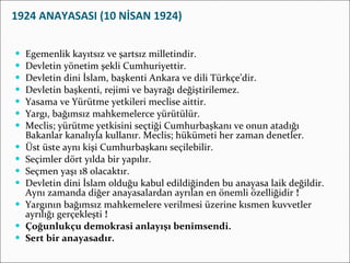 1924 ANAYASASI (10 NİSAN 1924) Egemenlik kayıtsız ve şartsız milletindir.  Devletin yönetim şekli Cumhuriyettir. Devletin dini İslam, başkenti Ankara ve dili Türkçe’dir. Devletin başkenti, rejimi ve bayrağı değiştirilemez. Yasama ve Yürütme yetkileri meclise aittir. Yargı, bağımsız mahkemelerce yürütülür. Meclis; yürütme yetkisini seçtiği Cumhurbaşkanı ve onun atadığı Bakanlar kanalıyla kullanır. Meclis; hükümeti her zaman denetler. Üst üste aynı kişi Cumhurbaşkanı seçilebilir. Seçimler dört yılda bir yapılır. Seçmen yaşı 18 olacaktır. Devletin dini İslam olduğu kabul edildiğinden bu anayasa laik değildir. Aynı zamanda diğer anayasalardan ayrılan en önemli özelliğidir  ! Yargının bağımsız mahkemelere verilmesi üzerine kısmen kuvvetler ayrılığı gerçekleşti  ! Çoğunlukçu demokrasi anlayışı benimsendi. Sert bir anayasadır. 