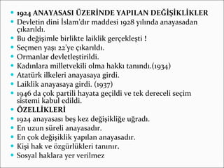 1924 ANAYASASI ÜZERİNDE YAPILAN DEĞİŞİKLİKLER Devletin dini İslam’dır maddesi 1928 yılında anayasadan çıkarıldı. Bu değişimle birlikte laiklik gerçekleşti  ! Seçmen yaşı 22’ye çıkarıldı. Ormanlar devletleştirildi.  Kadınlara milletvekili olma hakkı tanındı.(1934) Atatürk ilkeleri anayasaya girdi. Laiklik anayasaya girdi. (1937) 1946 da çok partili hayata geçildi ve tek dereceli seçim sistemi kabul edildi. ÖZELLİKLERİ 1924 anayasası beş kez değişikliğe uğradı. En uzun süreli anayasadır. En çok değişiklik yapılan anayasadır. Kişi hak ve özgürlükleri tanınır . Sosyal haklara yer verilmez 