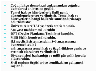 Çoğunlukçu demokrasi anlayışından çoğulcu demokrasi anlayışına geçildi. Temel hak ve hürriyetlerle ilgili geniş düzenlemelere yer verilmiştir. Temel hak ve hürriyetlerin hangi hallerde sınırlandırılacağı belirtilmiştir. Üniversitelere TRT’ye özerk statü tanındı. Anayasa mahkemesi kuruldu DPT (Devlet Planlama Teşkilatı) kuruldu. Milli Birlik komitesi kuruldu. İki meclisli sistem açıdan 1876 anayasasına benzemektedir ! 1961 anayasası temel hak ve özgürlüklere geniş ve ayrıntılı olarak yer verilmiştir ! Diyanet işleri başkanlığı ve milli güvenlik kurulu oluşturuldu. Sivil toplum örgütleri ve sendikaların gelişmesi sağlandı. 