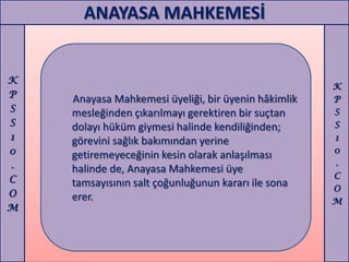 ANAYASA MAHKEMESİ


K
                                                     K
P   Anayasa Mahkemesi üyeliği, bir üyenin hâkimlik   P
S   mesleğinden çıkarılmayı gerektiren bir suçtan    S
S   dolayı hüküm giymesi halinde kendiliğinden;      S
1   görevini sağlık bakımından yerine                1
0                                                    0
    getiremeyeceğinin kesin olarak anlaşılması
.                                                    .
    halinde de, Anayasa Mahkemesi üye
C                                                    C
    tamsayısının salt çoğunluğunun kararı ile sona   O
O   erer.                                            M
M
 