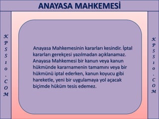 ANAYASA MAHKEMESİ


K
                                                     K
P                                                    P
S   Anayasa Mahkemesinin kararları kesindir. İptal   S
S   kararları gerekçesi yazılmadan açıklanamaz.      S
1   Anayasa Mahkemesi bir kanun veya kanun           1
0   hükmünde kararnamenin tamamını veya bir          0
.   hükmünü iptal ederken, kanun koyucu gibi         .
C   hareketle, yeni bir uygulamaya yol açacak        C
    biçimde hüküm tesis edemez.                      O
O
                                                     M
M
 