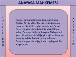 ANAYASA MAHKEMESİ


K
                                                      K
P   Kanun, kanun hükmünde kararname veya
                                                      P
S   Türkiye Büyük Millet Meclisi İçtüzüğü ya da       S
S   bunların hükümleri, iptal kararlarının Resmî      S
1   Gazetede yayımlandığı tarihte yürürlükten         1
0   kalkar. Gereken hallerde Anayasa Mahkemesi        0
.   iptal hükmünün yürürlüğe gireceği tarihi ayrıca   .
C   kararlaştırabilir. Bu tarih, kararın Resmî        C
    Gazetede yayımlandığı günden başlayarak bir       O
O
    yılı geçemez.                                     M
M
 