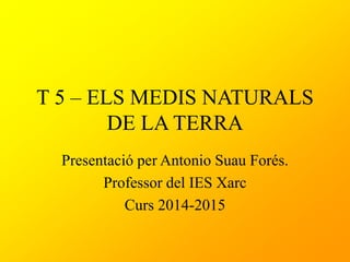 T 5 – ELS MEDIS NATURALS
DE LA TERRA
Presentació per Antonio Suau Forés.
Professor del IES Xarc
Curs 2014-2015
 