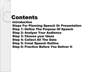 ContentsContents
IntroductionIntroduction
Steps For Planning Speech Or PresentationSteps For Planning Speech Or Presentation
Step 1: Define The Purpose Of SpeechStep 1: Define The Purpose Of Speech
Step 2: Analyze Your AudienceStep 2: Analyze Your Audience
Step 3: Choose your IdeasStep 3: Choose your Ideas
Step 4: Collect All The DataStep 4: Collect All The Data
Step 5: Creat Speech OutlineStep 5: Creat Speech Outline
Step 6: Practice Before You Deliver ItStep 6: Practice Before You Deliver It
 