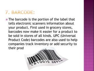  The barcode is the portion of the label that
tells electronic scanners information about
your product. First used in grocery stores,
barcodes now make it easier for a product to
be sold in stores of all kinds. UPC (Universal
Product Code) barcodes are also used to help
companies track inventory or add security to
their products.
 