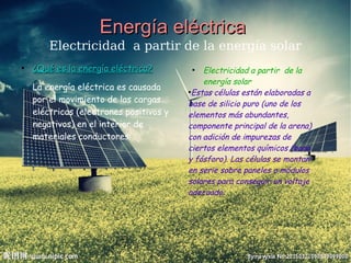 Energía eléctricaEnergía eléctrica
Electricidad a partir de la energía solar
●
Electricidad a partir de la
energía solar
●
Estas células están elaboradas a
base de silicio puro (uno de los
elementos más abundantes,
componente principal de la arena)
con adición de impurezas de
ciertos elementos químicos (boro
y fósforo). Las células se montan
en serie sobre paneles o módulos
solares para conseguir un voltaje
adecuado.
●
¿Qué es la energía eléctrica?¿Qué es la energía eléctrica?
La energía eléctrica es causada
por el movimiento de las cargas
eléctricas (electrones positivos y
negativos) en el interior de
materiales conductores.
 