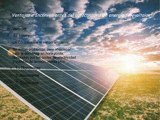●
Ventajas e Inconvenientes del autoconsumo de energía fotovoltaica
● Ventajas:
● EL Ahorro
● LA Contribución al medio ambiente,
● Se evitan problemas para abastecer
toda la demanda en hora punta,
conocidos por los cortes de electricidad
y subidas de tensión. Horas pico.
● 1.- Renovable
● 2. Abundante
● 3. Sostenible
 