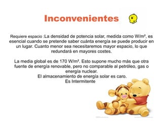 Inconvenientes
Requiere espacio :La densidad de potencia solar, medida como W/m², es
esencial cuando se pretende saber cuánta energía se puede producir en
un lugar. Cuanto menor sea necesitaremos mayor espacio, lo que
redundará en mayores costes.
La media global es de 170 W/m². Esto supone mucho más que otra
fuente de energía renovable, pero no comparable al petróleo, gas o
energía nuclear.
El almacenamiento de energía solar es caro.
Es Intermitente.
 