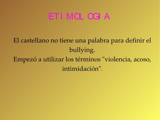 ETIMOLOGIA El castellano no tiene una palabra para definir el bullying. Empezó  a utilizar los términos "violencia, acoso, intimidación" . 