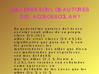 ¿QUIENES SON LOS AUTORES DEL ACOSO ESCOLAR? En general los autores del Acoso escolar son0 niños de su propia clase (26,1%) y niños de otras clases (20,8%).Es significativo que para un 4 % son los profesores los maltratadotes. Los niños que dicen ser maltratados por el profesor son mas del doble que las niñas (5,2 % frente a 2,2%). Los varones son señalados como agresores en mas del doble de los casos que las niñas (26 % y 13 % respectivamente). 