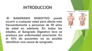 INTRODUCCION
El SANGRADO DIGESTIVO puede
ocurrir a cualquier edad pero afecta más
frecuentemente a personas de 59 años
de edad en adelante. En todas las
edades, el Sangrado Digestivo leve se
produce por enfermedad anorrectal. En
el 10% de pacientes no es posible
identificar una causa de sangrado.
 