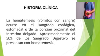 HISTORIA CLÍNICA
La hematemesis (vómitos con sangre)
ocurre en el sangrado esofágico,
estomacal o de la porción proximal del
intestino delgado. Aproximadamente el
50% de los Sangrado Digestivo se
presentan con hematemesis.
 