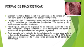 FORMAS DE DIAGNOSTICAR
 Examen Rectal El tacto rectal y la verificación de sangre en heces
son clave para el diagnóstico de Sangrado Digestivo.
 Laboratorio clínico: Se debe extraer sangre para la realización de Hb
o HTO, estudios de coagulación (plaquetas, TP), grupo y Rh y
realización de pruebas cruzadas.
 Radiología El Sangrado Digestivo no es indicación para la toma de
una radiografía simple abdominal. Una radiografía de tórax se
realizará en los pacientes con Sangrado Digestivo.
 Gastroscopía es el método de diagnóstico más certero para valorar
el Sangrado Digestivo. Puede detectar lesión en el 78 al 95% de los
pacientes a quienes se le realiza en las primeras 12-24 horas de la
hemorragia
 