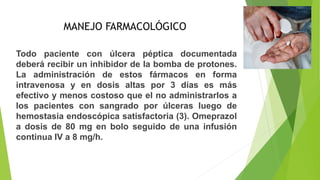 MANEJO FARMACOLÓGICO
Todo paciente con úlcera péptica documentada
deberá recibir un inhibidor de la bomba de protones.
La administración de estos fármacos en forma
intravenosa y en dosis altas por 3 días es más
efectivo y menos costoso que el no administrarlos a
los pacientes con sangrado por úlceras luego de
hemostasia endoscópica satisfactoria (3). Omeprazol
a dosis de 80 mg en bolo seguido de una infusión
continua IV a 8 mg/h.
 