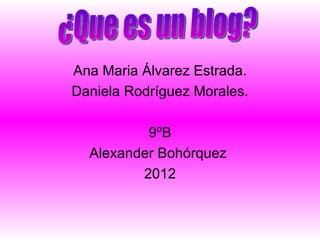 Ana Maria Álvarez Estrada. Daniela Rodríguez Morales. 9ºB Alexander Bohórquez  2012 ¿Que es un blog? 