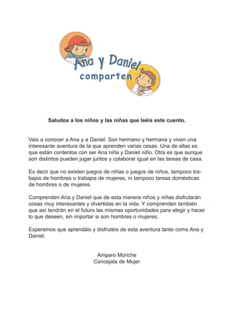 Saludos a los niños y las niñas que leéis este cuento.

Vais a conocer a Ana y a Daniel. Son hermano y hermana y viven una
interesante aventura de la que aprenden varias cosas. Una de ellas es
que están contentos con ser Ana niña y Daniel niño. Otra es que aunque
son distintos pueden jugar juntos y colaborar igual en las tareas de casa.
Es decir que no existen juegos de niñas o juegos de niños, tampoco trabajos de hombres o trabajos de mujeres, ni tampoco tareas domésticas
de hombres o de mujeres.
Comprenden Ana y Daniel que de esta manera niños y niñas disfrutarán
cosas muy interesantes y divertidas en la vida. Y comprenden también
que así tendrán en el futuro las mismas oportunidades para elegir y hacer
lo que deseen, sin importar si son hombres o mujeres.
Esperamos que aprendáis y disfrutéis de esta aventura tanto como Ana y
Daniel.

Amparo Moriche
Concejala de Mujer

 