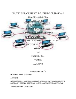 COLEGIO DE BACHILLERES DEL ESTADO DE TLAXCALA 
PLANTEL 06 CONTLA 
ASIGNATURA: 
INFORMATICA 1. 
NOMBRE DEL PROFESOR: 
RODRIGO PAQUINI HERNANDEZ. 
ALUMNADO: 
BRENDA MAGALI OROSCO CUATECONTZI. 
ANAYELY CARRILLO HERNANDEZ. 
GRADO: 
104 
PARCIAL: 2do. 
TURNO: 
MATUTINO. 
TEMA DE EXPOSICIÓN 
“INTERNET Y SUS SERVICIOS” 
ACTIVIDAD 
INSTRUCCIONES: ABRE EL PROGRAMA DE WORD, CAPTURA EL SIGUIENTE 
ARTÍCULO Y ESCRIBE SOBRE LAS LÍNEAS, LAS PALABRAS QUE FALTAN. 
“BREVE HISTORIA DE INTERNET” 
 