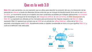 Que es la web 3.0
Web 3.0 o web semántica, es una expresión que se utiliza para describir la evolución del uso y la interacción de las
personas en internet a través de diferentes formas entre las que se incluyen la transformación de la red en una base
de datos, un movimiento social con el objetivo de crear contenidos accesibles por múltiples aplicaciones non-browser
(sin navegador), el empuje de las tecnologías, de inteligencia artificial, la web semántica, la Web Geoespacial o la
Web 3D. La expresión es utilizada por los mercados para promocionar las mejoras respecto a la Web 2.0. Esta
expresión Web 3.0 apareció por primera vez en 2006 en un artículo de Jeffrey Zeldman, crítico de la Web 2.0 y
asociado a tecnologías como AJAX. Actualmente existe un debate considerable en torno a lo que significa Web 3.0, y
cuál es la definición más adecuada.
 