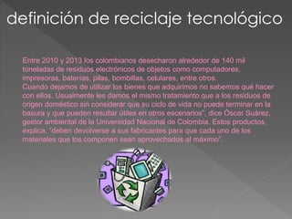 definición de reciclaje tecnológico
Entre 2010 y 2013 los colombianos desecharon alrededor de 140 mil
toneladas de residuos electrónicos de objetos como computadores,
impresoras, baterías, pilas, bombillas, celulares, entre otros.
Cuando dejamos de utilizar los bienes que adquirimos no sabemos qué hacer
con ellos. Usualmente les damos el mismo tratamiento que a los residuos de
origen doméstico sin considerar que su ciclo de vida no puede terminar en la
basura y que pueden resultar útiles en otros escenarios”, dice Óscar Suárez,
gestor ambiental de la Universidad Nacional de Colombia. Estos productos,
explica, “deben devolverse a sus fabricantes para que cada uno de los
materiales que los componen sean aprovechados al máximo”.
 
