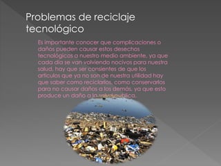Problemas de reciclaje
tecnológico
Es importante conocer que complicaciones o
daños pueden causar estos desechos
tecnológicos a nuestro medio ambiente, ya que
cada día se van volviendo nocivos para nuestra
salud, hay que ser consientes de que los
artículos que ya no son de nuestra utilidad hay
que saber como reciclarlos, como conservarlos
para no causar daños a los demás, ya que esto
produce un daño a la salud publica.
 