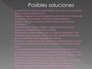 Posibles soluciones
• Incorporar el consumo responsable que incluya el reciclado
de los equipos electrónicos.
• Reducir la generación de desechos electrónicos a través de
la compra responsable y el buen mantenimiento.
• Donar o vender los equipos electrónicos que todavía
funcionen.
• Donar equipos rotos o viejos a organizaciones que los
reparan y reutilizan con fines sociales.
• Reciclar los componentes que no puedan repararse. Hay
empresas que acopian y reciclan estos aparatos sin costo
para los dueños de los equipos en desuso.
• Promover la reducción de sustancias peligrosas que se usan
en ciertos productos electrónicos que se venden en cada
país.
• La responsabilidad extendida del productor en la cual
luego de su uso por los consumidores el propio productor se
lleva el producto, esto los impulsa a mejorar los diseños para
que sean más sencillos de reciclar y reutilizar.7
• En algunos países se piensa en todo el ciclo de vida de un
producto. Se multa a la gente que no se comporta
responsablemente luego de consumir. Incluso algunos
 