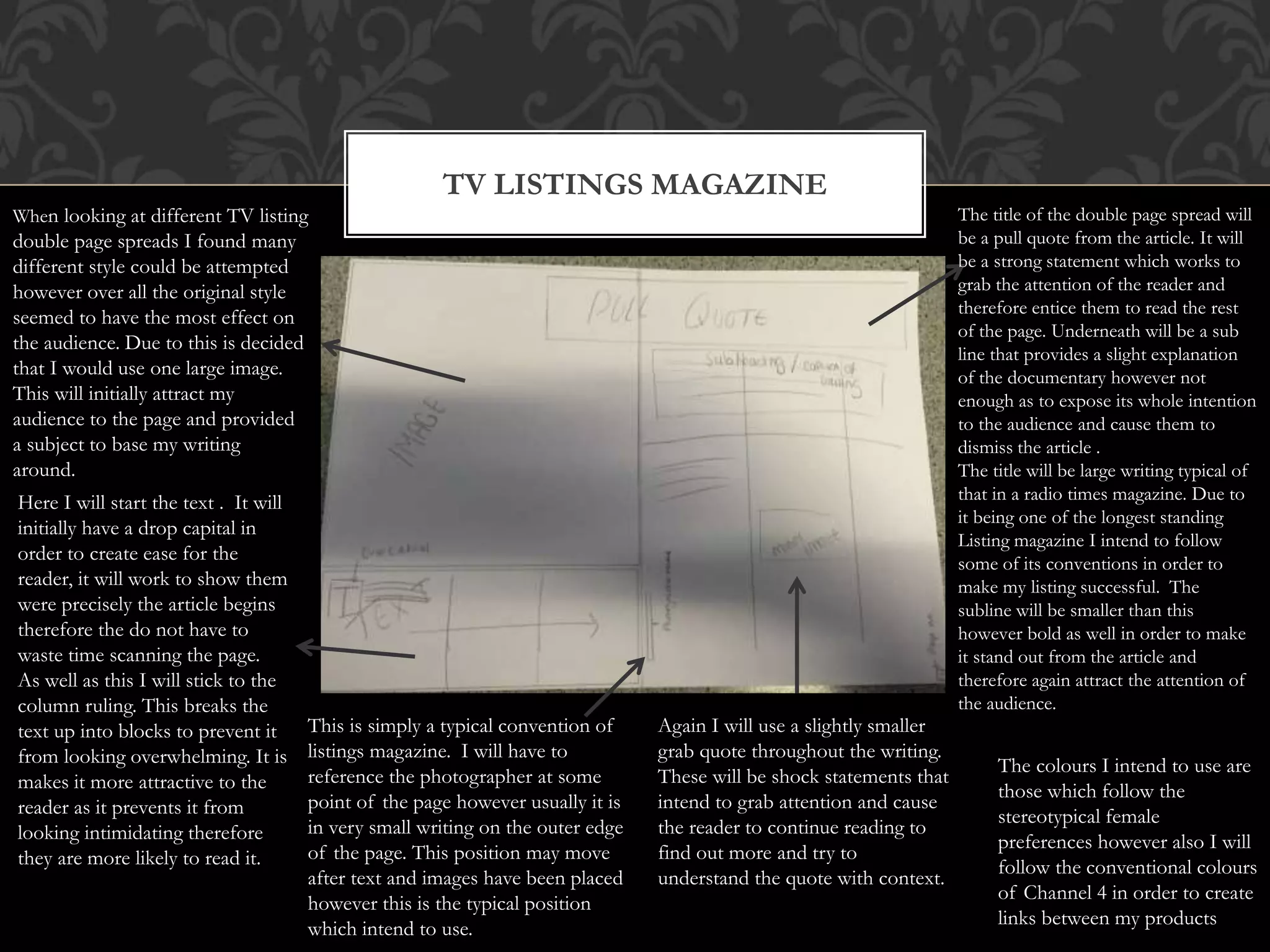TV LISTINGS MAGAZINE
When looking at different TV listing
double page spreads I found many
different style could be attempted
however over all the original style
seemed to have the most effect on
the audience. Due to this is decided
that I would use one large image.
This will initially attract my
audience to the page and provided
a subject to base my writing
around.
Here I will start the text . It will
initially have a drop capital in
order to create ease for the
reader, it will work to show them
were precisely the article begins
therefore the do not have to
waste time scanning the page.
As well as this I will stick to the
column ruling. This breaks the
text up into blocks to prevent it
from looking overwhelming. It is
makes it more attractive to the
reader as it prevents it from
looking intimidating therefore
they are more likely to read it.
The title of the double page spread will
be a pull quote from the article. It will
be a strong statement which works to
grab the attention of the reader and
therefore entice them to read the rest
of the page. Underneath will be a sub
line that provides a slight explanation
of the documentary however not
enough as to expose its whole intention
to the audience and cause them to
dismiss the article .
The title will be large writing typical of
that in a radio times magazine. Due to
it being one of the longest standing
Listing magazine I intend to follow
some of its conventions in order to
make my listing successful. The
subline will be smaller than this
however bold as well in order to make
it stand out from the article and
therefore again attract the attention of
the audience.
Again I will use a slightly smaller
grab quote throughout the writing.
These will be shock statements that
intend to grab attention and cause
the reader to continue reading to
find out more and try to
understand the quote with context.
This is simply a typical convention of
listings magazine. I will have to
reference the photographer at some
point of the page however usually it is
in very small writing on the outer edge
of the page. This position may move
after text and images have been placed
however this is the typical position
which intend to use.
The colours I intend to use are
those which follow the
stereotypical female
preferences however also I will
follow the conventional colours
of Channel 4 in order to create
links between my products
 