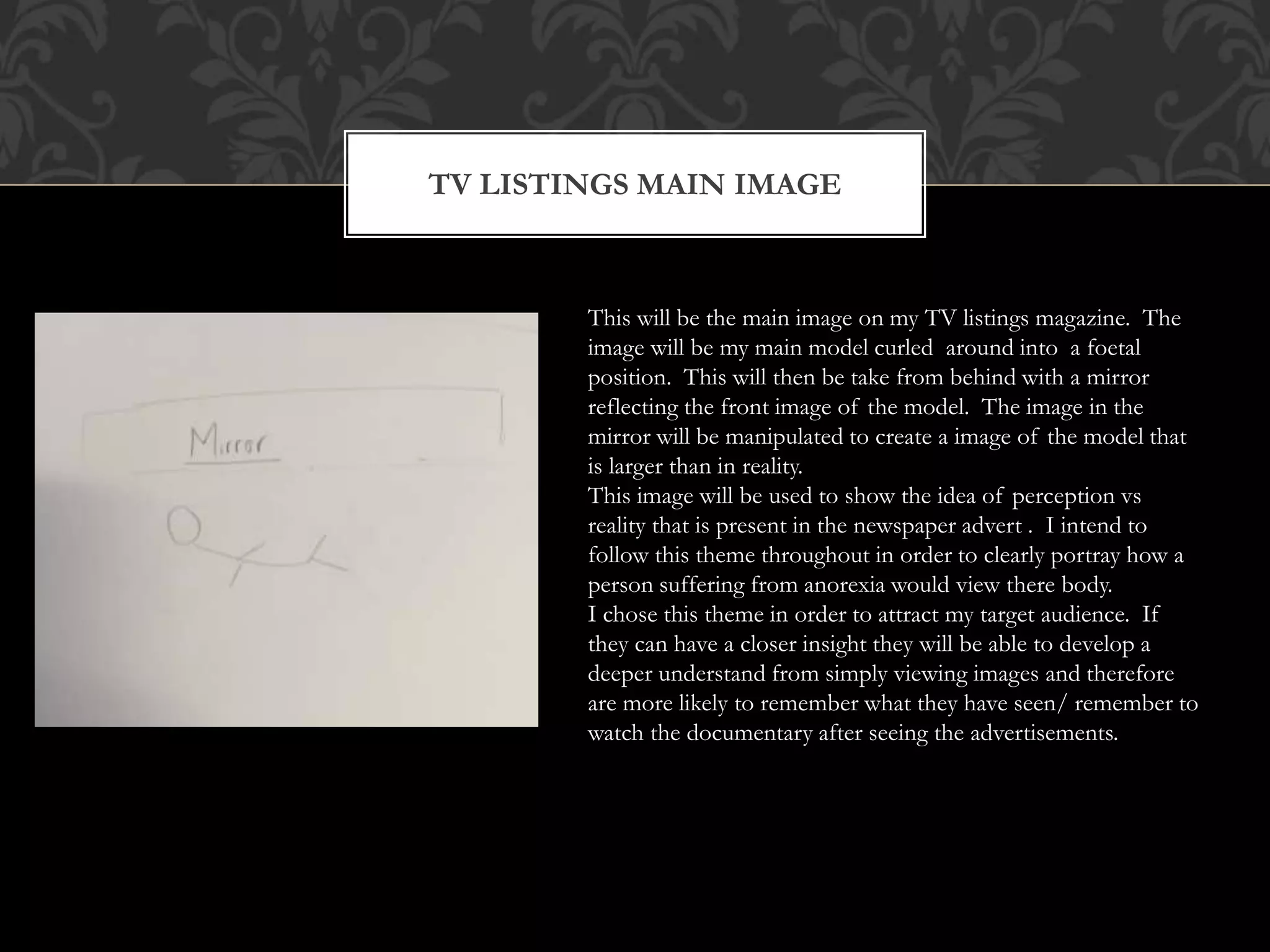 TV LISTINGS MAIN IMAGE
This will be the main image on my TV listings magazine. The
image will be my main model curled around into a foetal
position. This will then be take from behind with a mirror
reflecting the front image of the model. The image in the
mirror will be manipulated to create a image of the model that
is larger than in reality.
This image will be used to show the idea of perception vs
reality that is present in the newspaper advert . I intend to
follow this theme throughout in order to clearly portray how a
person suffering from anorexia would view there body.
I chose this theme in order to attract my target audience. If
they can have a closer insight they will be able to develop a
deeper understand from simply viewing images and therefore
are more likely to remember what they have seen/ remember to
watch the documentary after seeing the advertisements.
 