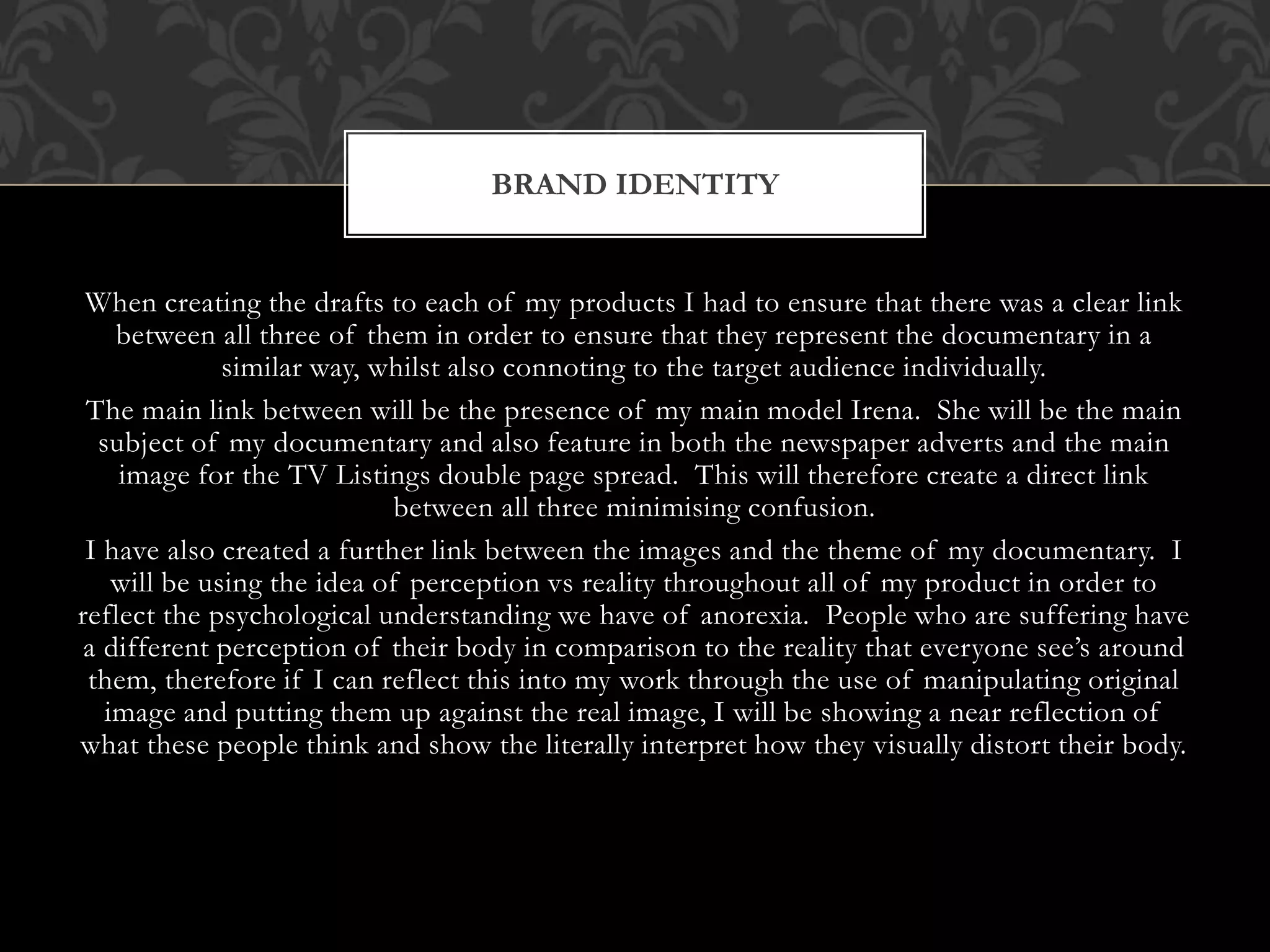 When creating the drafts to each of my products I had to ensure that there was a clear link
between all three of them in order to ensure that they represent the documentary in a
similar way, whilst also connoting to the target audience individually.
The main link between will be the presence of my main model Irena. She will be the main
subject of my documentary and also feature in both the newspaper adverts and the main
image for the TV Listings double page spread. This will therefore create a direct link
between all three minimising confusion.
I have also created a further link between the images and the theme of my documentary. I
will be using the idea of perception vs reality throughout all of my product in order to
reflect the psychological understanding we have of anorexia. People who are suffering have
a different perception of their body in comparison to the reality that everyone see’s around
them, therefore if I can reflect this into my work through the use of manipulating original
image and putting them up against the real image, I will be showing a near reflection of
what these people think and show the literally interpret how they visually distort their body.
BRAND IDENTITY
 