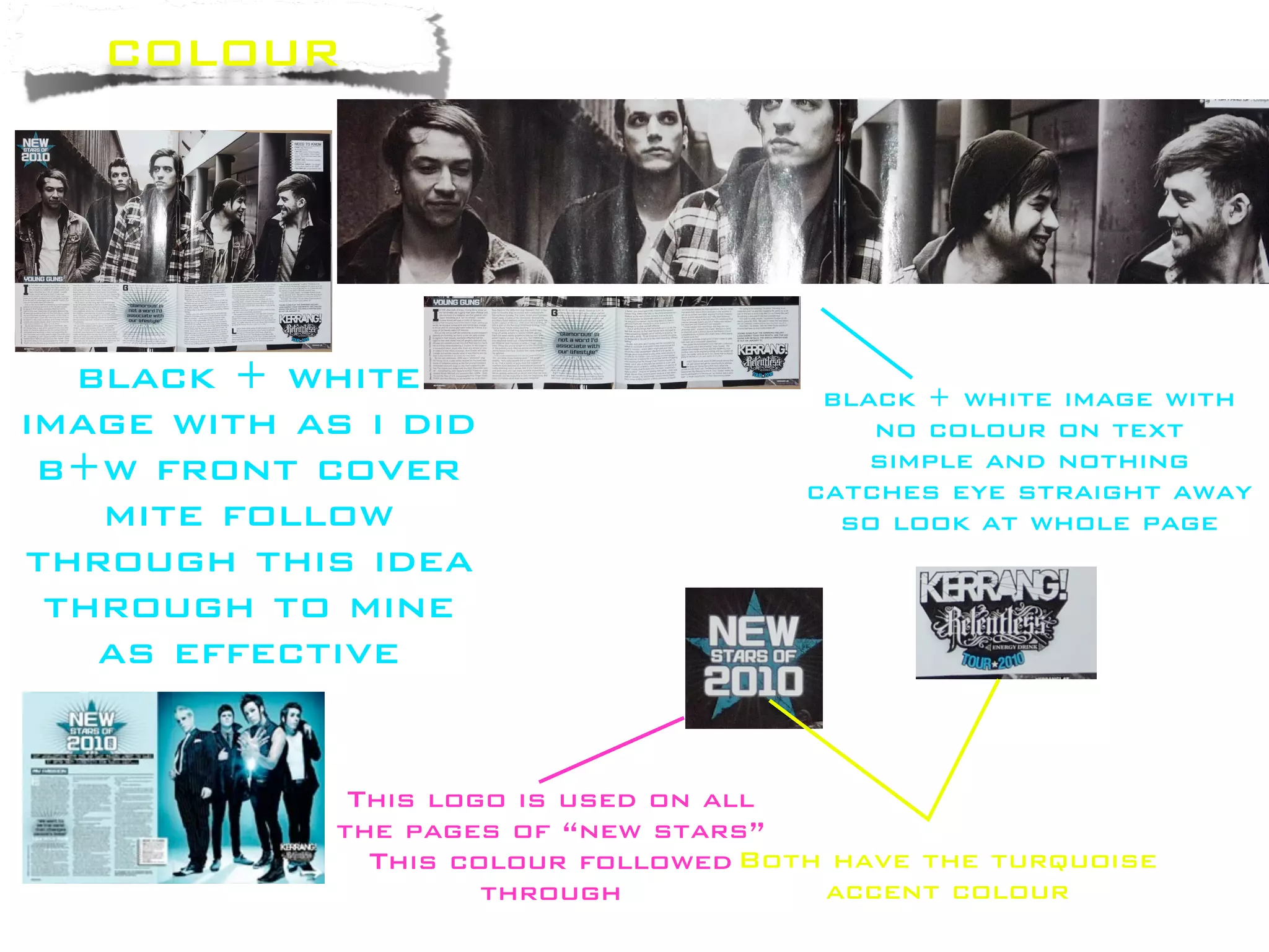 colour




  black + white                         black + white image with
image with as i did                        no colour on text
 b+w front cover                           simple and nothing
                                       catches eye straight away
   mite follow                           so look at whole page
through this idea
 through to mine
   as effective


              This logo is used on all
             the pages of “new stars”
               This colour followed Both have the turquoise
                      through           accent colour
 