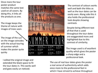 Once more the tour
poster product                                          The contrast of colours works
matches the same text                                   well and both the titles as
used on all covers. By                                  well as the tour dates can be
doing this, it links all                                easily seen. Along side this it
the products as one.                                    also holds the professional
                                                        look despite showing
The image keeps the                                     contrasts
theme of nature with
                                                        Despite being different text
images of trees seen.
                                                        of that that is used
                                                        throughout the tour dates
The image of the sun                                    are exaggerated more and
on the image coincides                                  highlighted due to this
with the actual touring                                 contrast of similarity.
of summer which
makes the poster quite                                 The image used is of excellent
quirky                                                 quality which gives the poster
                                                       a sharp edge and a
                                                       professional look.
  I edited the original image and
  extended the black space to fit      The use of real tour dates gives the poster
  the tour dates in. This works well   a real sense of authenticity which adds
  and goes easily un-noticed.          once more to the professional feel in
                                       which I have strived to achieve throughout
 