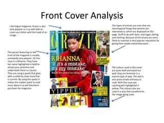 Front Cover Analysis
Like Vogue magazine, Grazia is also
very popular so is as well able to
cover up a letter with the head of an
image.
The colours used in this cover
are quite bold and stand out
well, they are feminine in a
mature type of way. The text is
also quite simple and easy to
read. With the most eye
catching bits highlighted in
yellow. The colours also are
used in a way that compliments
the image being used.
The person featuring on the
front of the magazine is usually
somebody very popular. On this
issue it is Rihanna. They have
her name highlighted in bold to
attract your attention and
underneath there is a quote.
They are using a quote that goes
with a celebrity news story that
is current. By using this quote it
makes the readers want to read
more about it so will therefore
purchase the magazine.
The types of articles are ones that are
stereotypical things that women are
interested in, which are displayed on this
page. Stuff to do with diets, marriages, dating
and clothing. Because of this Grazia are more
likely to maintain a very popular reputation by
giving their readers what they want.
 