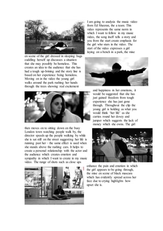 I am going to analysis the music video 
from Ed Sheeran, the a team. This 
video represents the same norm in 
which I want to follow in my music 
video, the song itself tells a story and 
you from the start create emphasis for 
the girl who stars in the video. The 
start of the video expresses a girl 
laying on a bench in a park, the mise 
en scene of the girl dressed in sleeping bags 
cuddling herself up discusses a situation 
that she may possibly be homeless. This 
creates an idea to the audience that she has 
had a tough up-brining and the story line is 
based on her experience being homeless. 
Moving on in the video the young girl 
walks around the park rushing her hands 
through the trees showing real excitement 
and happiness in her emotions, it 
would be suggested that she has 
just gained freedom from tough 
experience she has just gone 
through. Throughout the clip the 
young girl is holding as what you 
would think ‘her life’ as she 
carries round her dovey and 
jumper which suggests the lack of 
money which she owns. The girl 
then moves on to sitting down on the busy 
London town watching people walk by, the 
director speeds up the people walking by while 
she is sat still on the street suggesting her life is 
running past her – the same effect is used when 
she stands above the rushing cars. It helps to 
create a personal relationship with the actor and 
the audience which creates emotion and 
sympathy in which I want to create in my music 
video. The range of shots such as close ups 
enhance the pain and emotion in which 
the girl appears to be going through, 
the mise en scene of black mascara 
which has evidently spread across her 
face due to crying highlights how 
upset she is. 
 