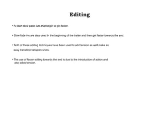 Editing At start slow pace cuts that begin to get faster. Slow fade ins are also used in the beginning of the trailer and then get faster towards the end.  Both of these editing techniques have been used to add tension as well make an easy transition between shots.  The use of faster editing towards the end is due to the introduction of action and also adds tension. 