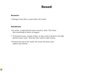 Sound Narrative: Dialogue from film is used within the trailer. Soundtrack: In outset, a high pitched static sound is used. This hints that something is about to happen.  Orchestral music, mainly violins, is also used in between the high pitched static noise. This has been used to add tension. Toward the end of the trailer the music becomes more  upbeat and intense. 