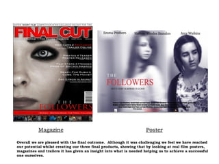 Overall we are pleased with the final outcome.  Although it was challenging we feel we have reached our potential whilst creating our three final products, showing that by looking at real film posters, magazines and trailers it has given an insight into what is needed helping us to achieve a successful one ourselves. Magazine Poster 