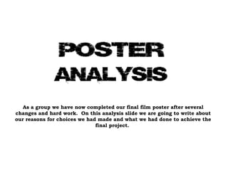 As a group we have now completed our final film poster after several changes and hard work.  On this analysis slide we are going to write about our reasons for choices we had made and what we had done to achieve the final project.  