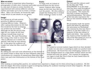 Fonts: To begin with we looked at several fonts for the actors names, however after trying many we felt that they did not suit the poster.  We then added a simple font feeling that it worked better making it easier to read.  Mise-en-scene: Mise-en-scene is important when framing a photographic of video shot. Costume and make-up is a key part of mise-en-scene therefore we experimented with several different coloured clothes and make-up to try to create a certain effect.  After a lot of work, we found the right image which is now shown on our poster. Logo: We looked at several realistic logos which we then decided to make our own due to wanting to make our product look professional.  We found this very challenging, however we have designed these on a logo maker website which we feel worked well with the poster.  Our reasons for designing our logos to look like this is that we have based them on real life ones used today. Information: By adding the cast and crew information at the bottom of our poster helps to  s how that we have followed codes and conventions as a majority of mainstream films also have there cast and crew information at the bottom of the  final poster. Image: As a group we all took several pictures in different settings creating different looks.  However, after a group discussion we felt that this would be the best in helping our product be successful.  Although we felt the picture was right for our trailer we felt that editing it would help create an effective look.  We used ‘Paintshop Pro’ using a blur took to create this.  This is effective as it creates the ‘ghostly’ look that we was aiming for. It also gives the audience an insight into what the film could be about. Slogan: After looking at existing film posters, we realised how important a slogan can be when attracting an audience.  We felt that the slogan ‘Not every surprise is good’ is intriguing making the audience wanting to know what happens.  We also feel that this helps set the tone of our film.   Colour: The font and the colours used for the film title  “THE FOLLOWERS” is in the same that has been used throughout our trailer, magazine and also on our poster.  The reason for this that it shows continuity and professionalism. The colour of the text also represents the film as red connotes danger and blood. We purposely made the poster black and white by adjusting the saturation on Photoshop.  Our reasons for this was that it reflects on the film trailer as a majority of this was shown in black and white.  Also another key reason is that it makes the title of the film stand our as it is written in  a bold red font. 