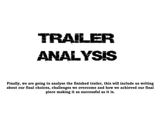 Finally, we are going to analyse the finished trailer, this will include us writing about our final choices, challenges we overcome and how we achieved our final piece making it as successful as it is. 
